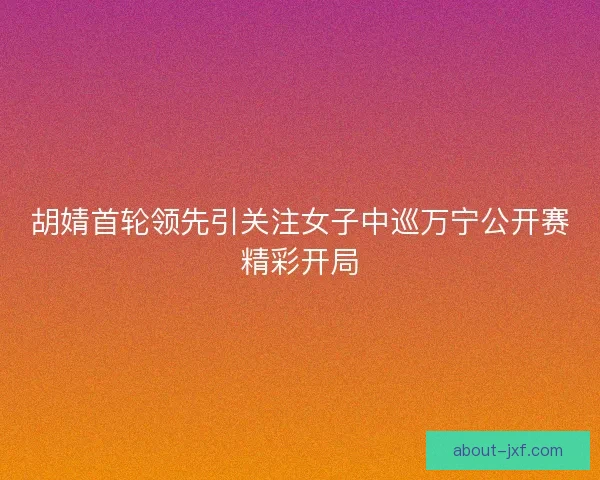 胡婧首轮领先引关注女子中巡万宁公开赛精彩开局
