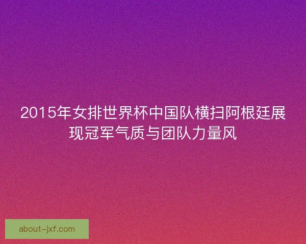 2015年女排世界杯中国队横扫阿根廷展现冠军气质与团队力量风